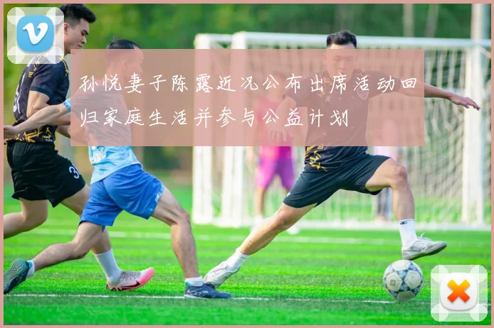 孙悦妻子陈露近况公布出席活动回归家庭生活并参与公益计划