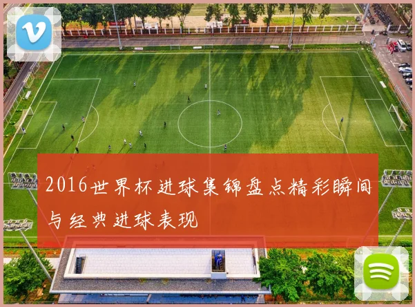 2016世界杯进球集锦盘点精彩瞬间与经典进球表现