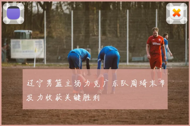 辽宁男篮主场力克广东队周琦末节发力收获关键胜利