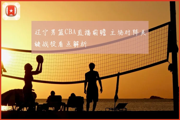 辽宁男篮CBA直播前瞻 主场对阵关键战役看点解析