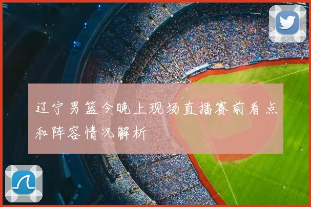 辽宁男篮今晚上现场直播赛前看点和阵容情况解析
