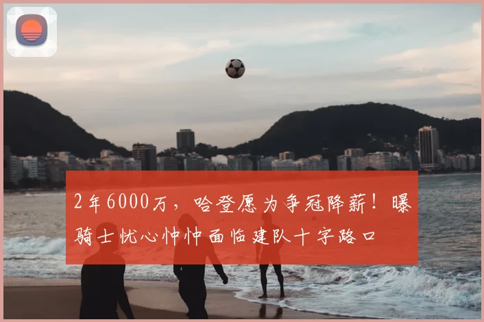 2年6000万,哈登愿为争冠降薪!曝骑士忧心忡忡面临建队十字路口
