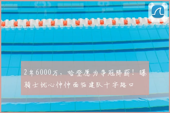 2年6000万，哈登愿为争冠降薪！曝骑士忧心忡忡面临建队十字路口