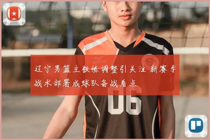 辽宁男篮主教练调整引关注 新赛季战术部署成球队备战看点