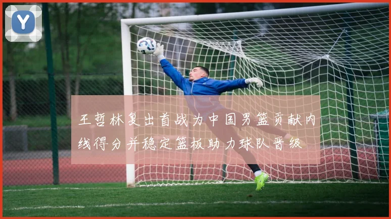 王哲林复出首战为中国男篮贡献内线得分并稳定篮板助力球队晋级