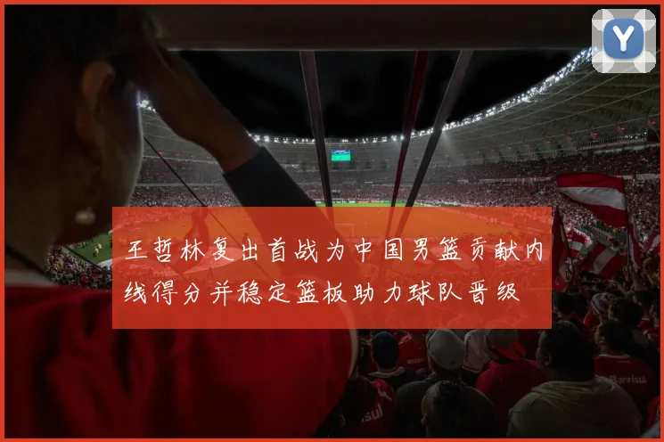 王哲林复出首战为中国男篮贡献内线得分并稳定篮板助力球队晋级