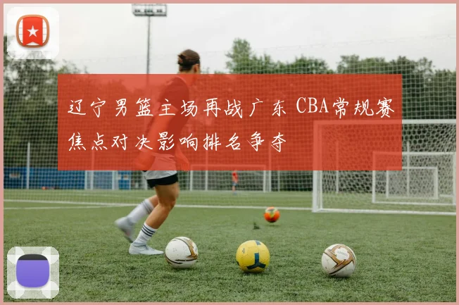 辽宁男篮主场再战广东 CBA常规赛焦点对决影响排名争夺