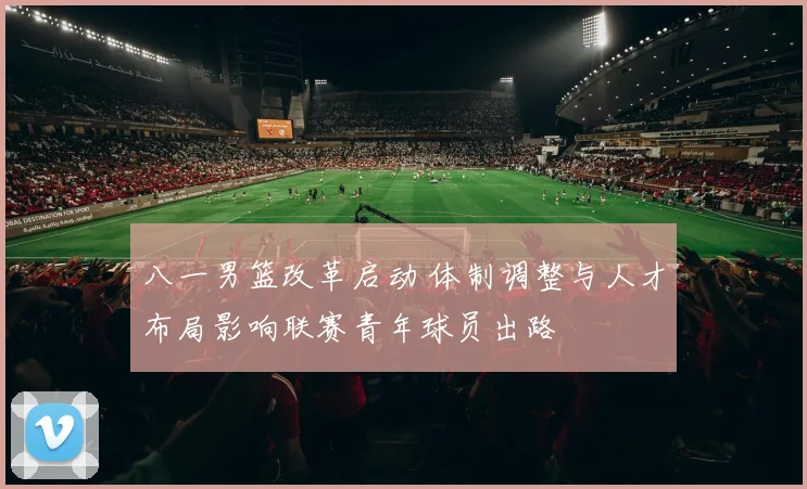 八一男篮改革启动 体制调整与人才布局影响联赛青年球员出路