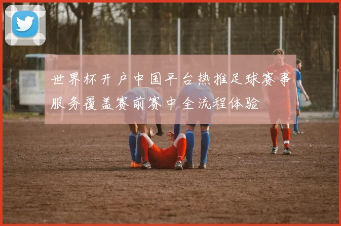 世界杯开户中国平台热推足球赛事服务覆盖赛前赛中全流程体验