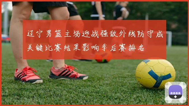 辽宁男篮主场迎战强敌外线防守成关键比赛结果影响季后赛排名