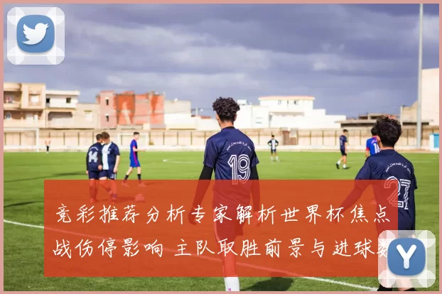 竞彩推荐分析专家解析世界杯焦点战伤停影响 主队取胜前景与进球数看点