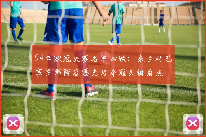 94年欧冠决赛名单回顾：米兰对巴塞罗那阵容曝光与夺冠关键看点