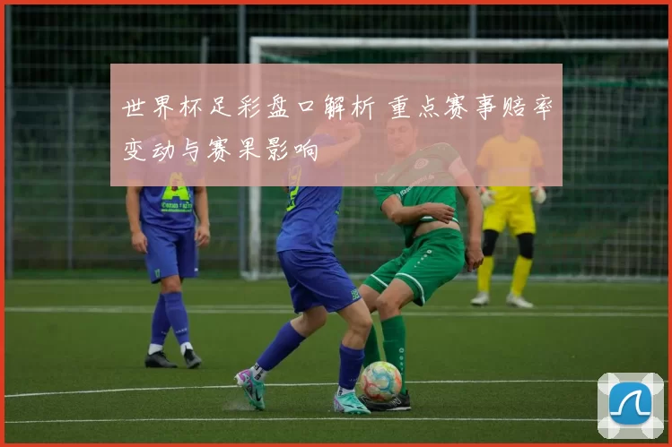 世界杯足彩盘口解析 重点赛事赔率变动与赛果影响