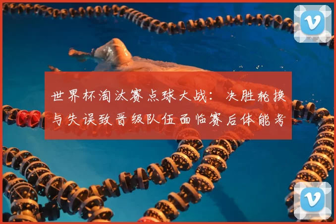 世界杯淘汰赛点球大战：决胜轮换与失误致晋级队伍面临赛后体能考验