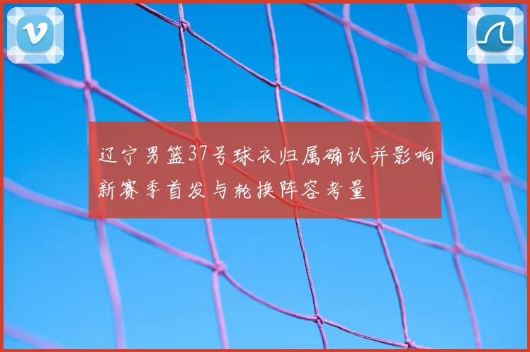 辽宁男篮37号球衣归属确认并影响新赛季首发与轮换阵容考量