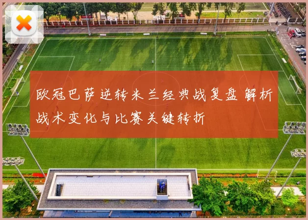 欧冠巴萨逆转米兰经典战复盘 解析战术变化与比赛关键转折