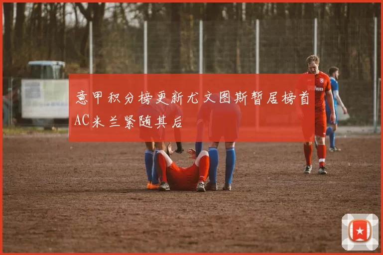 意甲积分榜更新尤文图斯暂居榜首AC米兰紧随其后