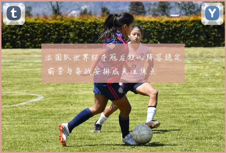 法国队世界杯夺冠后核心阵容稳定 前景与备战安排成关注焦点