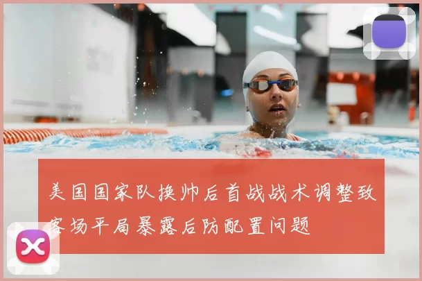 美国国家队换帅后首战战术调整致客场平局暴露后防配置问题