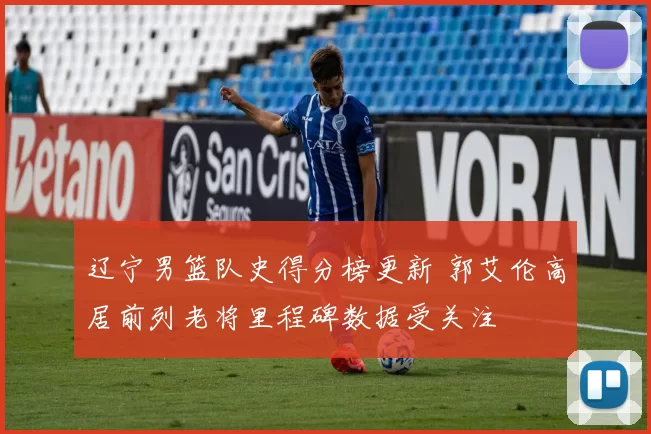 辽宁男篮队史得分榜更新 郭艾伦高居前列老将里程碑数据受关注