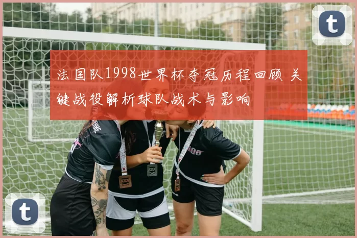 法国队1998世界杯夺冠历程回顾 关键战役解析球队战术与影响