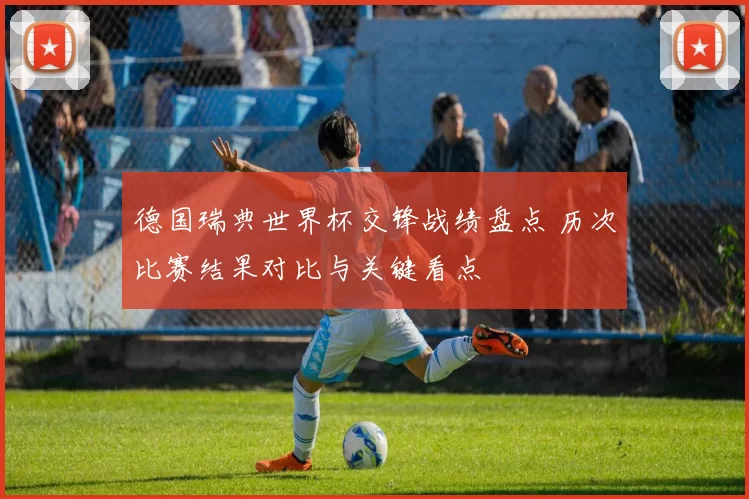 德国瑞典世界杯交锋战绩盘点 历次比赛结果对比与关键看点