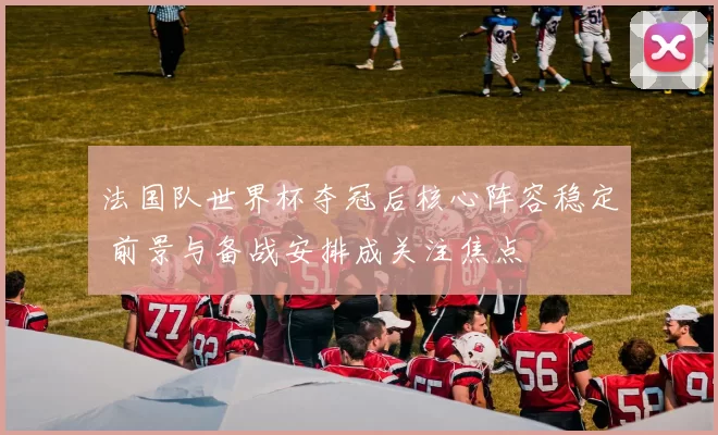法国队世界杯夺冠后核心阵容稳定 前景与备战安排成关注焦点