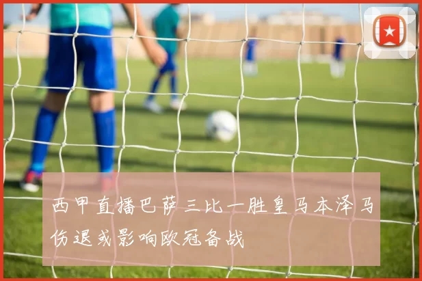 西甲直播巴萨三比一胜皇马本泽马伤退或影响欧冠备战