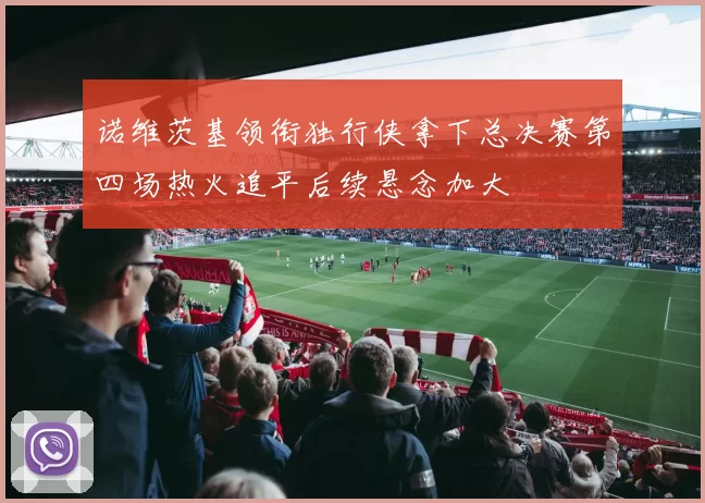 诺维茨基领衔独行侠拿下总决赛第四场热火追平后续悬念加大