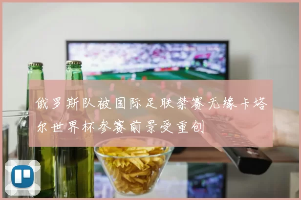 俄罗斯队被国际足联禁赛无缘卡塔尔世界杯参赛前景受重创