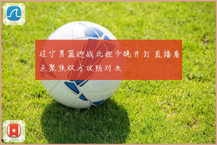 辽宁男篮迎战北控今晚开打 直播看点聚焦双方攻防对决