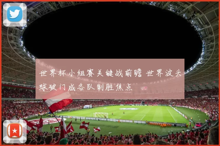 世界杯小组赛关键战前瞻 世界波头球破门成各队制胜焦点
