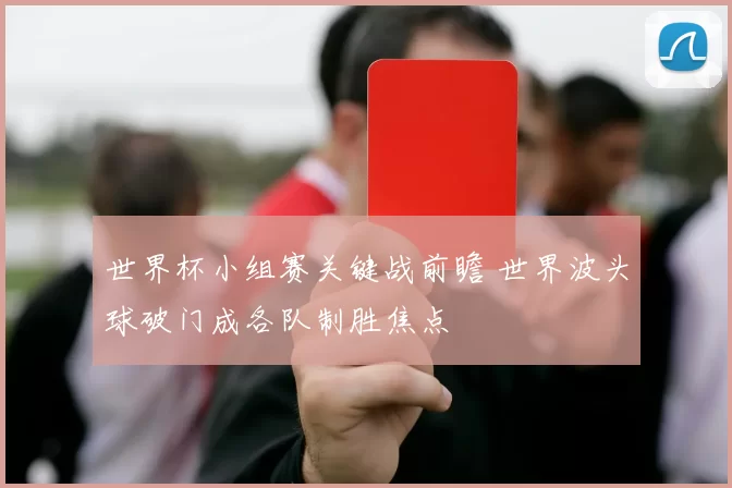 世界杯小组赛关键战前瞻 世界波头球破门成各队制胜焦点