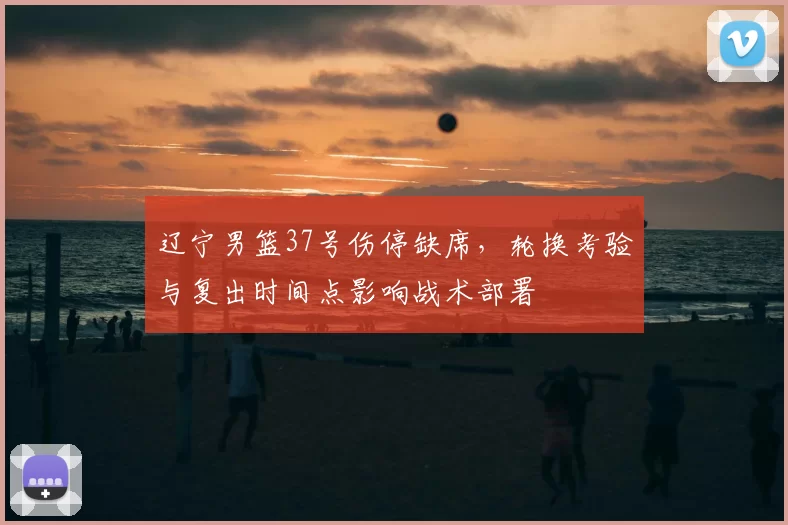 辽宁男篮37号伤停缺席，轮换考验与复出时间点影响战术部署