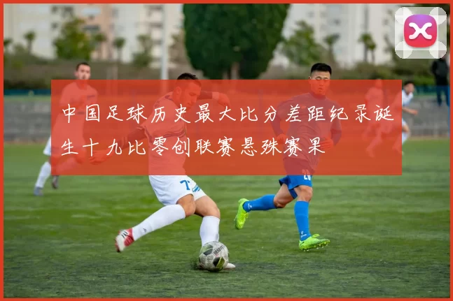 中国足球历史最大比分差距纪录诞生十九比零创联赛悬殊赛果