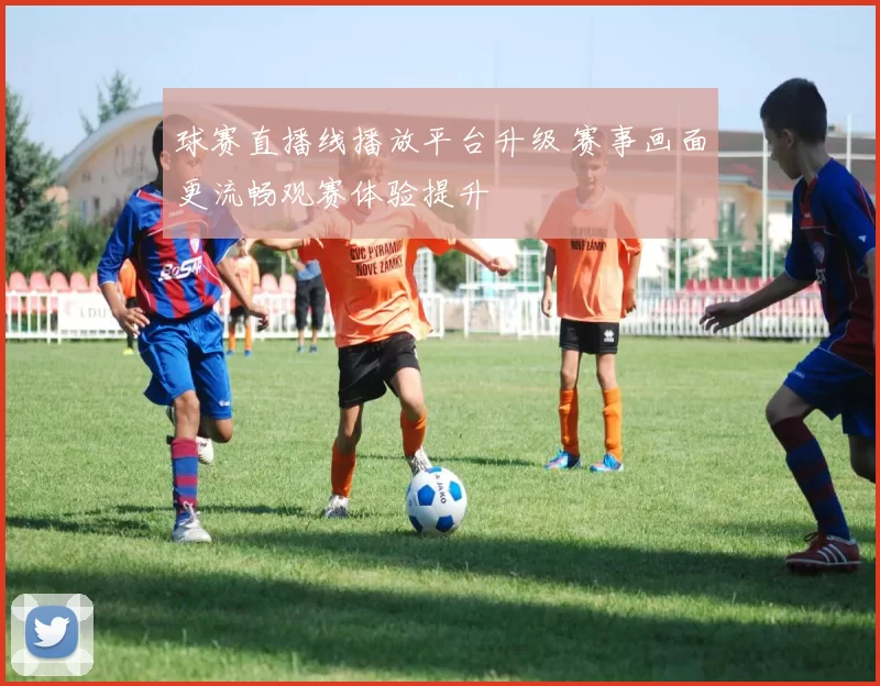 球赛直播线播放平台升级 赛事画面更流畅观赛体验提升