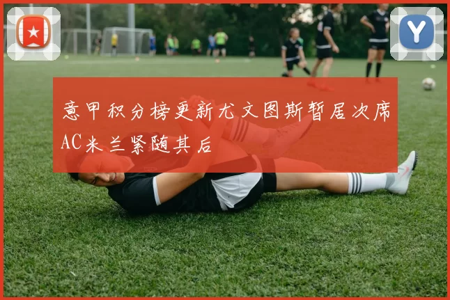 意甲积分榜更新尤文图斯暂居次席AC米兰紧随其后