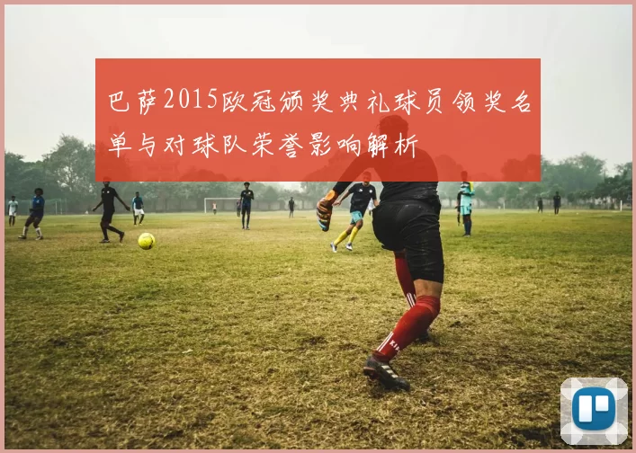 巴萨2015欧冠颁奖典礼球员领奖名单与对球队荣誉影响解析