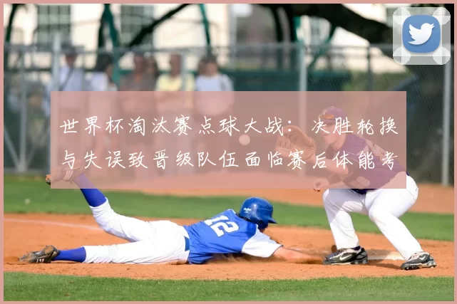 世界杯淘汰赛点球大战：决胜轮换与失误致晋级队伍面临赛后体能考验