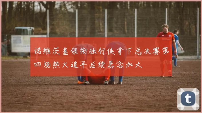 诺维茨基领衔独行侠拿下总决赛第四场热火追平后续悬念加大