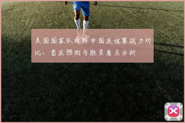 美国国家队对阵中国友谊赛战力对比、首发预测与胜负看点分析