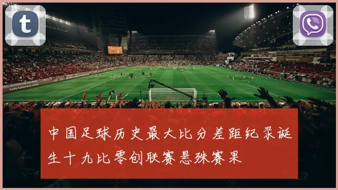 中国足球历史最大比分差距纪录诞生十九比零创联赛悬殊赛果