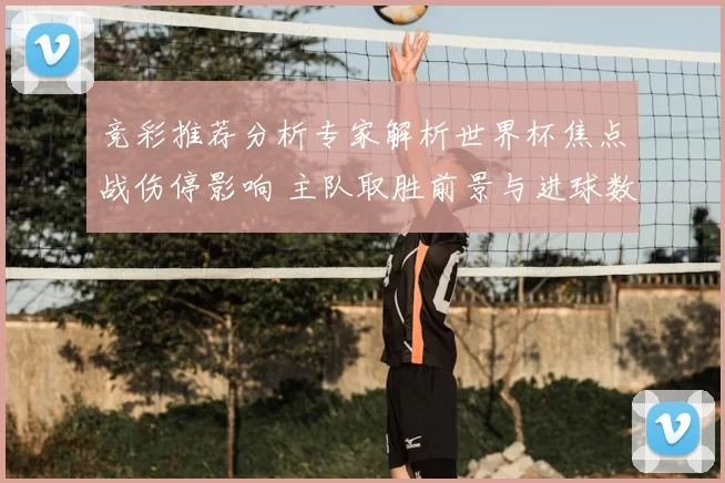 竞彩推荐分析专家解析世界杯焦点战伤停影响 主队取胜前景与进球数看点