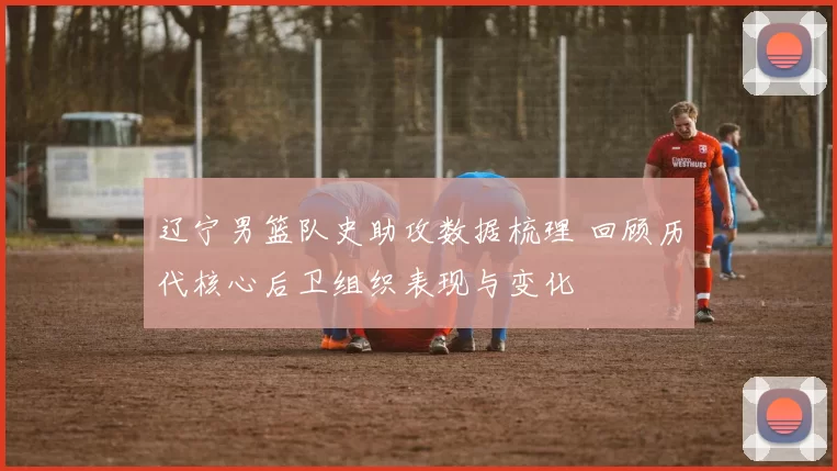 辽宁男篮队史助攻数据梳理 回顾历代核心后卫组织表现与变化