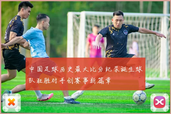 中国足球历史最大比分纪录诞生球队狂胜对手创赛事新篇章