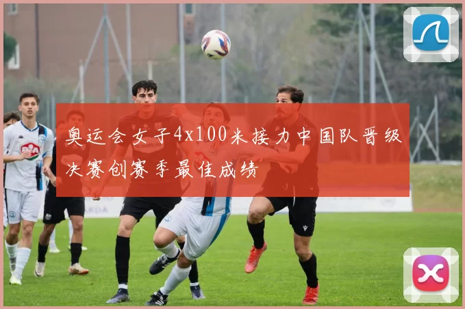 奥运会女子4x100米接力中国队晋级决赛创赛季最佳成绩